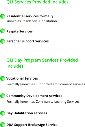 QLI Services Provided Includes:  Residential services formally  known as Residential Habilitation  Respite Services  Personal Supoort Services   QLI Day Program Services Provided Includes:  Vocational Services Formally known as Supported employment services  Community Development services Formally known as Community Leaning Services  Day Habilitation services  DDA Support Brokerage Service   QLI QLI QLI QLI QLI QLI QLI