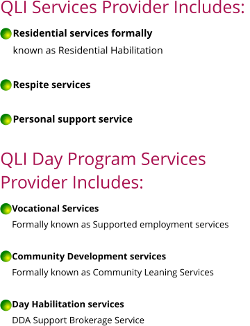 QLI Services Provider Includes:       Residential services formally       known as Residential Habilitation       Respite services       Personal support service  QLI Day Program Services  Provider Includes:       Vocational Services      Formally known as Supported employment services       Community Development services      Formally known as Community Leaning Services       Day Habilitation services      DDA Support Brokerage Service   QLI QLI QLI QLI QLI QLI